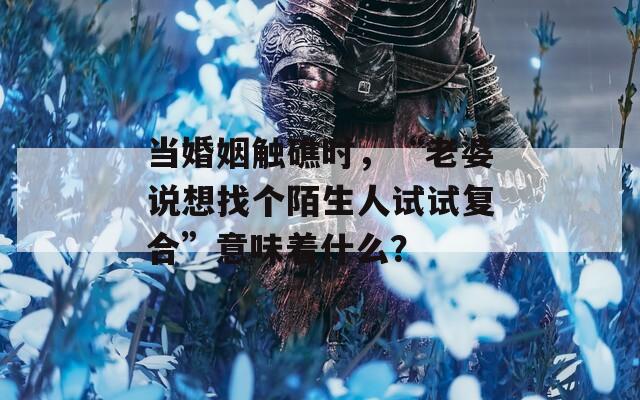 当婚姻触礁时，“老婆说想找个陌生人试试复合”意味着什么？  第1张
