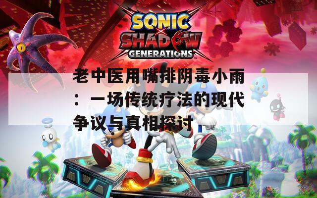 老中医用嘴排阴毒小雨：一场传统疗法的现代争议与真相探讨  第1张