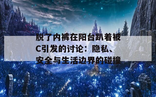 脱了内裤在阳台趴着被C引发的讨论：隐私、安全与生活边界的碰撞  第1张