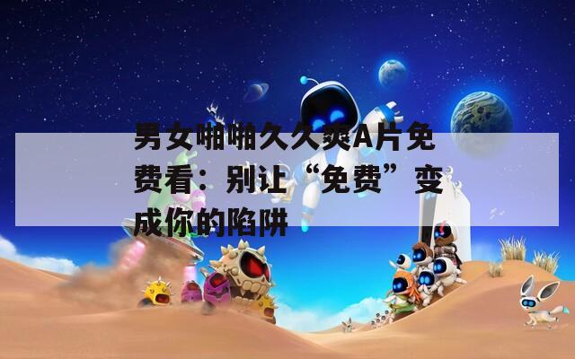 男女啪啪久久爽A片免费看：别让“免费”变成你的陷阱  第1张