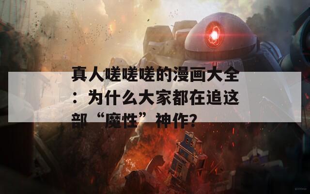 真人嗟嗟嗟的漫画大全：为什么大家都在追这部“魔性”神作？