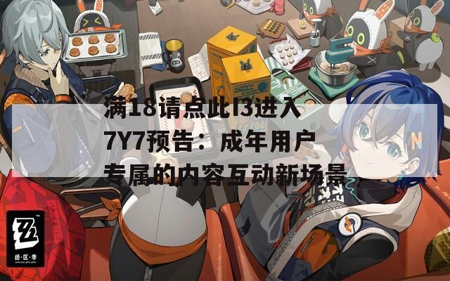 满18请点此I3进入7Y7预告：成年用户专属的内容互动新场景