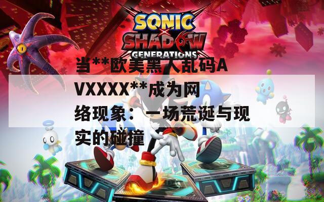 当**欧美黑人乱码AVXXXX**成为网络现象：一场荒诞与现实的碰撞