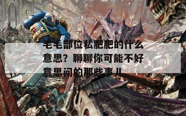 毛毛部位私肥肥的什么意思？聊聊你可能不好意思问的那些事儿