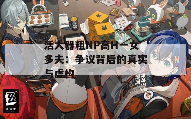 活大器粗NP高H一女多夫：争议背后的真实与虚构  第1张