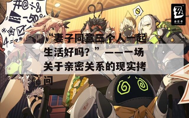 “妻子同意三个人一起生活好吗？”——一场关于亲密关系的现实拷问  第1张