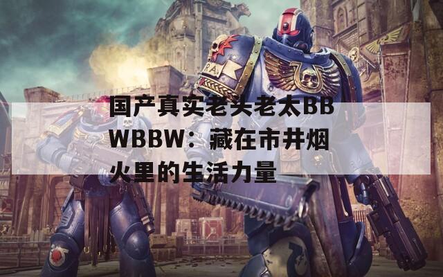 国产真实老头老太BBWBBW：藏在市井烟火里的生活力量