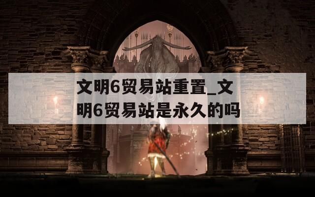文明6贸易站重置_文明6贸易站是永久的吗