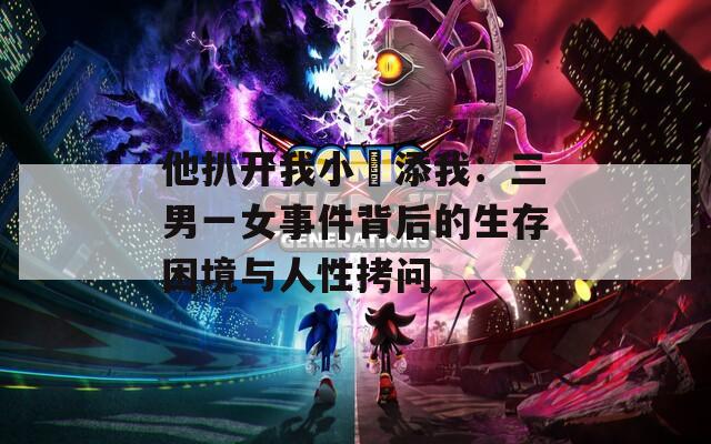 他扒开我小泬添我：三男一女事件背后的生存困境与人性拷问  第1张