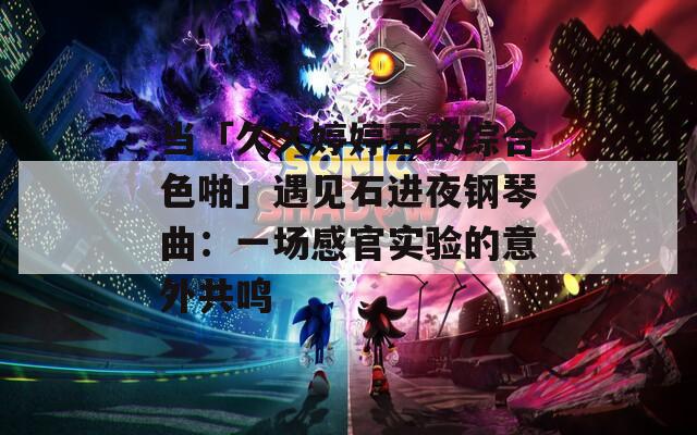 当「久久婷婷五夜综合色啪」遇见石进夜钢琴曲：一场感官实验的意外共鸣