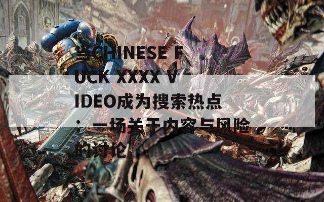 当CHINESE FUCK XXXX VIDEO成为搜索热点：一场关于内容与风险的讨论  第1张