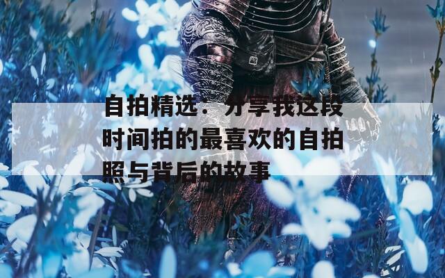 自拍精选：分享我这段时间拍的最喜欢的自拍照与背后的故事