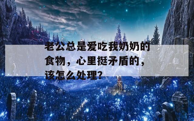 老公总是爱吃我奶奶的食物，心里挺矛盾的，该怎么处理？