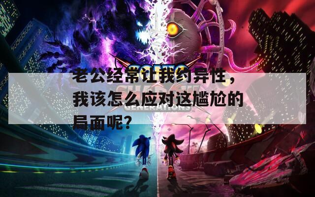 老公经常让我约异性，我该怎么应对这尴尬的局面呢？