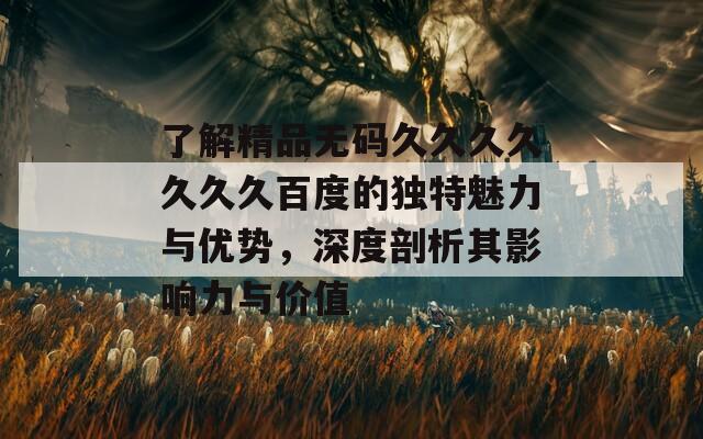 了解精品无码久久久久久久久百度的独特魅力与优势，深度剖析其影响力与价值