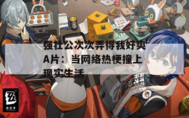 强壮公次次弄得我好爽A片：当网络热梗撞上现实生活