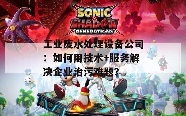 工业废水处理设备公司：如何用技术+服务解决企业治污难题？  第1张