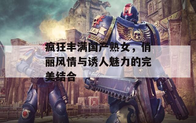 疯狂丰满国产熟女，俏丽风情与诱人魅力的完美结合