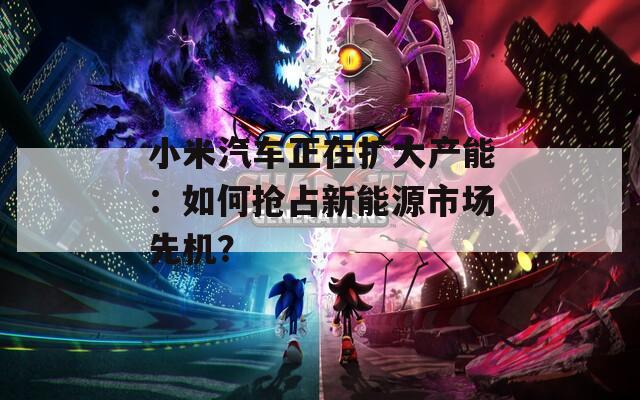 小米汽车正在扩大产能：如何抢占新能源市场先机？