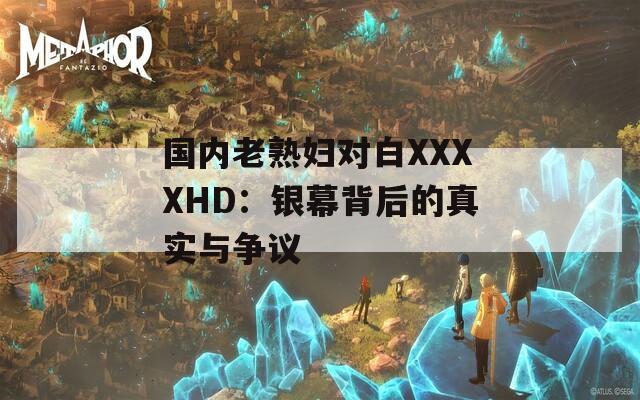 国内老熟妇对白XXXXHD：银幕背后的真实与争议