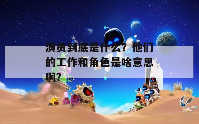 演员到底是什么？他们的工作和角色是啥意思啊？