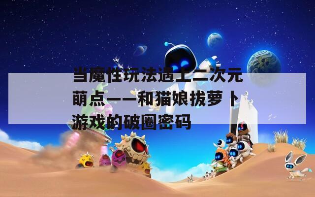 当魔性玩法遇上二次元萌点——和猫娘拔萝卜游戏的破圈密码