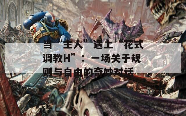 当“主人”遇上“花式调教H”：一场关于规则与自由的奇妙对话