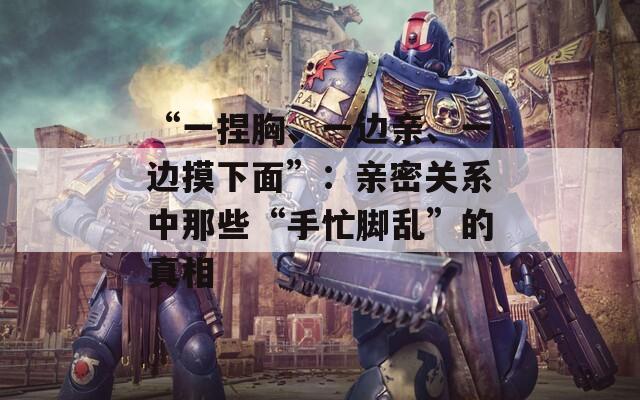 “一捏胸、一边亲、一边摸下面”：亲密关系中那些“手忙脚乱”的真相