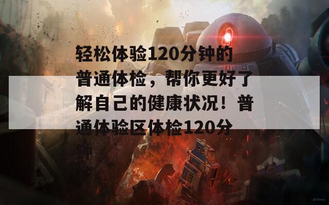 轻松体验120分钟的普通体检，帮你更好了解自己的健康状况！普通体验区体检120分钟
