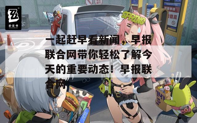 一起赶早看新闻，早报联合网带你轻松了解今天的重要动态！早报联合网  第1张