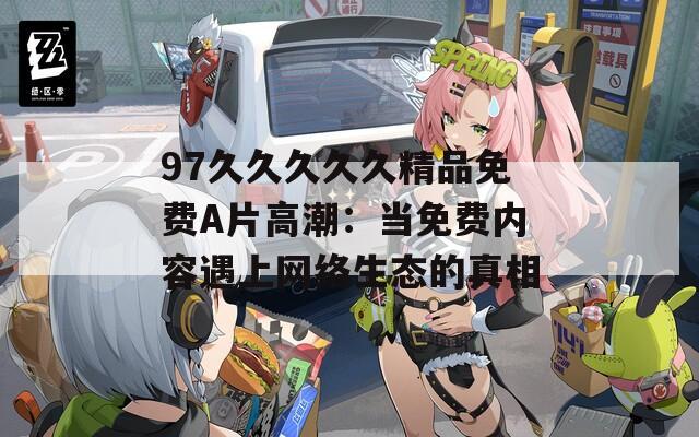97久久久久久精品免费A片高潮：当免费内容遇上网络生态的真相