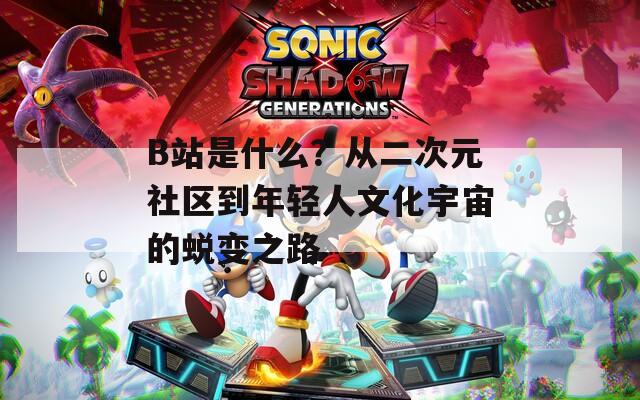 B站是什么？从二次元社区到年轻人文化宇宙的蜕变之路
