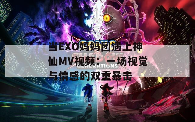 当EXO妈妈团遇上神仙MV视频：一场视觉与情感的双重暴击  第1张