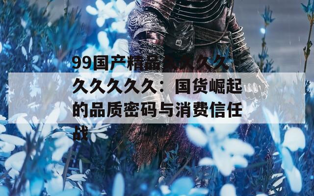 99国产精品久久久久久久久久久：国货崛起的品质密码与消费信任战