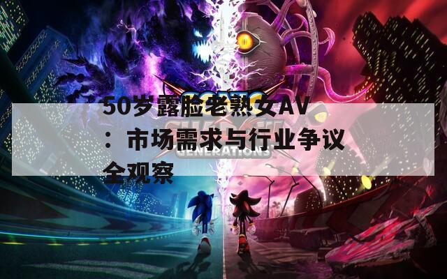 50岁露脸老熟女AV：市场需求与行业争议全观察