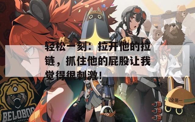 轻松一刻：拉开他的拉链，抓住他的屁股让我觉得很刺激！