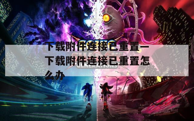 下载附件连接已重置—下载附件连接已重置怎么办