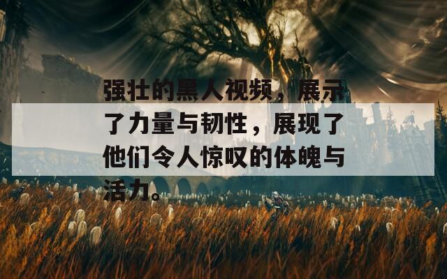 强壮的黑人视频，展示了力量与韧性，展现了他们令人惊叹的体魄与活力。