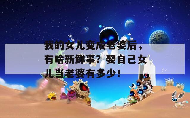 我的女儿变成老婆后，有啥新鲜事？娶自己女儿当老婆有多少！  第1张