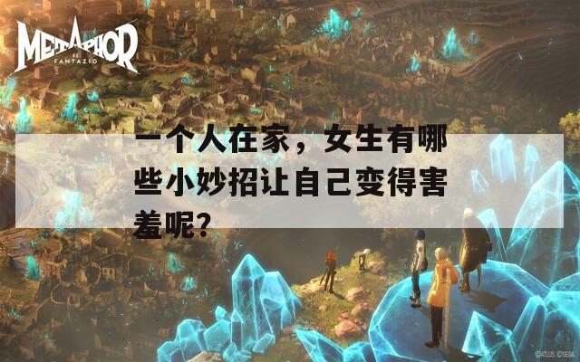 一个人在家，女生有哪些小妙招让自己变得害羞呢？  第1张