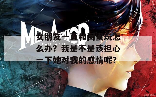 女朋友一直和闺蜜玩怎么办？我是不是该担心一下她对我的感情呢？  第1张