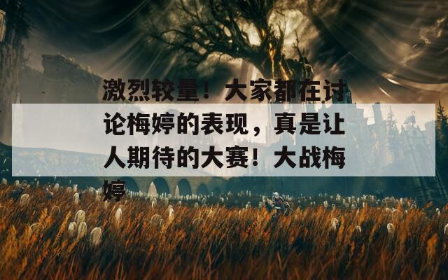 激烈较量！大家都在讨论梅婷的表现，真是让人期待的大赛！大战梅婷  第1张
