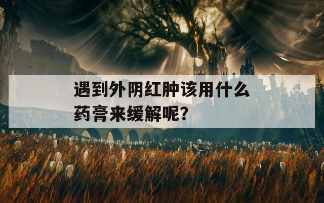遇到外阴红肿该用什么药膏来缓解呢？