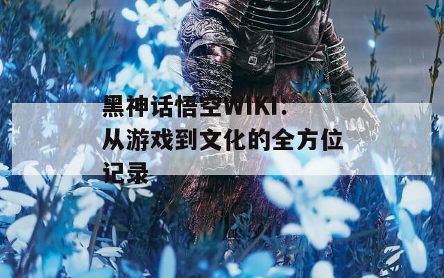 黑神话悟空WIKI：从游戏到文化的全方位记录