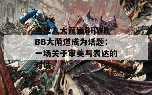 当黑人大荫道BBWBBB大荫道成为话题：一场关于审美与表达的对话