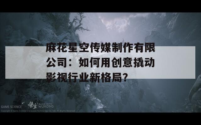 麻花星空传媒制作有限公司：如何用创意撬动影视行业新格局？