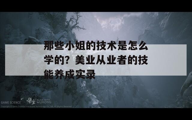 那些小姐的技术是怎么学的？美业从业者的技能养成实录  第1张