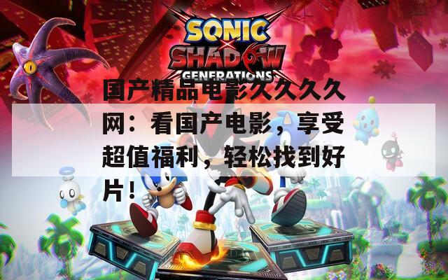 国产精品电影久久久久网：看国产电影，享受超值福利，轻松找到好片！