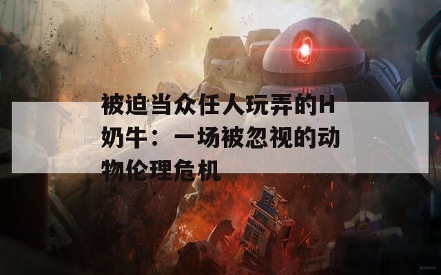 被迫当众任人玩弄的H奶牛：一场被忽视的动物伦理危机