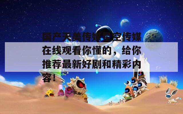 国产天美传媒星空传媒在线观看你懂的，给你推荐最新好剧和精彩内容！  第1张
